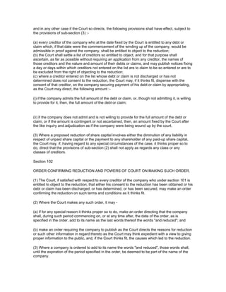 and in any other case if the Court so directs, the following provisions shall have effect, subject to
the provisions of sub-section (3) :-

(a) every creditor of the company who at the date fixed by the Court is entitled to any debt or
claim which, if that date were the commencement of the winding up of the company, would be
admissible in proof against the company, shall be entitled to object to the reduction;
(b) the Court shall settle a list of creditors so entitled to object, and for that purpose shall
ascertain, as far as possible without requiring an application from any creditor, the names of
those creditors and the nature and amount of their debts or claims, and may publish notices fixing
a day or days within which creditors not entered on the list are to claim to be so entered or are to
be excluded from the right of objecting to the reduction;
(c) where a creditor entered on the list whose debt or claim is not discharged or has not
determined does not consent to the reduction, the Court may, if it thinks fit, dispense with the
consent of that creditor, on the company securing payment of his debt or claim by appropriating,
as the Court may direct, the following amount :-

(i) if the company admits the full amount of the debt or claim, or, though not admitting it, is willing
to provide for it, then, the full amount of the debt or claim;


(ii) if the company does not admit and is not willing to provide for the full amount of the debt or
claim, or if the amount is contingent or not ascertained, then, an amount fixed by the Court after
the like inquiry and adjudication as if the company were being wound up by the court.

(3) Where a proposed reduction of share capital involves either the diminution of any liability in
respect of unpaid share capital or the payment to any shareholder of any paid-up share capital,
the Court may, if, having regard to any special circumstances of the case, it thinks proper so to
do, direct that the provisions of sub-section (2) shall not apply as regards any class or any
classes of creditors.

Section 102

ORDER CONFIRMING REDUCTION AND POWERS OF COURT ON MAKING SUCH ORDER.

(1) The Court, if satisfied with respect to every creditor of the company who under section 101 is
entitled to object to the reduction, that either his consent to the reduction has been obtained or his
debt or claim has been discharged, or has determined, or has been secured, may make an order
confirming the reduction on such terms and conditions as it thinks fit.

(2) Where the Court makes any such order, it may -

(a) if for any special reason it thinks proper so to do, make an order directing that the company
shall, during such period commencing on, or at any time after, the date of the order, as is
specified in the order, add to its name as the last words thereof the words "and reduced"; and

(b) make an order requiring the company to publish as the Court directs the reasons for reduction
or such other information in regard thereto as the Court may think expedient with a view to giving
proper information to the public, and, if the Court thinks fit, the causes which led to the reduction.

(3) Where a company is ordered to add to its name the words "and reduced", those words shall,
until the expiration of the period specified in the order, be deemed to be part of the name of the
company.
 