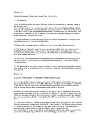 Section 103

REGISTRATION OF ORDER AND MINUTE OF REDUCTION.

(1) The Registrar -

(a) on production to him of an order of the Court confirming the reduction of the share capital of
the company; and
(b) on the delivery to him of a certified copy of the order and of a minute approved by the Court
showing, with respect to the share capital of the company as altered by the order, (i) the amount
of the share capital (ii) the number of shares into which it is to be divided, (iii) the amount of each
share, and (iv) the amount, if any, at the date of the registration deemed to be paid-up on each
share shall register the order and minute.

(2) On the registration of the order and minute, and not before, the resolution for reducing share
capital as confirmed by the order shall take effect.

(3) Notice of the registration shall be published in such manner as the Court may direct.

(4) The Registrar shall certify under his hand the registration of the order and minute, and his
certificate shall be conclusive evidence that all the requirements of this Act with respect to
reduction of share capital have been complied with, and that the share capital of the company is
such as is stated in the minute.

(5) The minute when registered shall be deemed to be substituted for the corresponding part of
the memorandum of the company, and shall be valid and alterable as if it had been originally
contained therein.

(6) The substitution of any such minute as aforesaid for part of the memorandum of the company
shall be deemed to be an alteration of the memorandum within the meaning and for the purposes
of section 40.

Section 104

LIABILITY OF MEMBERS IN RESPECT OF REDUCED SHARES.

(1) A member of the company, past or present, shall not be liable, in respect of any share, to any
call or contribution exceeding in amount the difference, if any, between amount paid on the share,
or the reduced amount, if any, which is to be deemed to have been paid thereon, as the case
may be, and the amount of the share as fixed by the minute of reduction :

Provided that, if any creditor entitled in respect of any debt or claim to object to the reduction of
share capital is, by reason of his ignorance of the proceedings for reduction or of their nature and
effect with respect to his debt or claim, not entered on the list of creditors, and after the reduction
the company is unable, within the meaning of section 434, to pay the amount of his debt or claim,
then -

(a) every person who was a member of the company at the date of the registration of the order for
reduction and minute, shall be liable to contribute for the payment of that debt or claim an amount
not exceeding the amount which he would have been liable to contribute if the company had
commenced to be wound up on the day immediately before the said date; and
(b) if the company is wound up, the Court, on the application of any such creditor and proof of his
ignorance as aforesaid, may, if it thinks fit, settle accordingly a list of persons so liable to
 