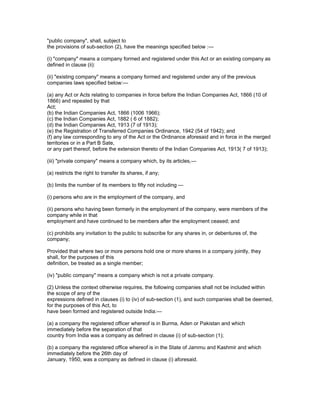 "public company", shall, subject to
the provisions of sub-section (2), have the meanings specified below :—

(i) "company" means a company formed and registered under this Act or an existing company as
defined in clause (ii):

(ii) "existing company" means a company formed and registered under any of the previous
companies laws specified below:—

(a) any Act or Acts relating to companies in force before the Indian Companies Act, 1866 (10 of
1866) and repealed by that
Act;
(b) the Indian Companies Act, 1866 (1006 1966);
(c) the Indian Companies Act, 1882 ( 6 of 1882);
(d) the Indian Companies Act, 1913 (7 of 1913);
(e) the Registration of Transferred Companies Ordinance, 1942 (54 of 1942); and
(f) any law corresponding to any of the Act or the Ordinance aforesaid and in force in the merged
territories or in a Part B Sate,
or any part thereof, before the extension thereto of the Indian Companies Act, 1913( 7 of 1913);

(iii) "private company" means a company which, by its articles,—

(a) restricts the right to transfer its shares, if any;

(b) limits the number of its members to fifty not including —

(i) persons who are in the employment of the company, and

(ii) persons who having been formerly in the employment of the company, were members of the
company while in that
employment and have continued to be members after the employment ceased; and

(c) prohibits any invitation to the public to subscribe for any shares in, or debentures of, the
company;

Provided that where two or more persons hold one or more shares in a company jointly, they
shall, for the purposes of this
definition, be treated as a single member;

(iv) "public company" means a company which is not a private company.

(2) Unless the context otherwise requires, the following companies shall not be included within
the scope of any of the
expressions defined in clauses (i) to (iv) of sub-section (1), and such companies shall be deemed,
for the purposes of this Act, to
have been formed and registered outside India:—

(a) a company the registered officer whereof is in Burma, Aden or Pakistan and which
immediately before the separation of that
country from India was a company as defined in clause (i) of sub-section (1);

(b) a company the registered office whereof is in the State of Jammu and Kashmir and which
immediately before the 26th day of
January, 1950, was a company as defined in clause (i) aforesaid.
 