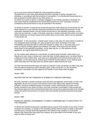 (a) no such share shall be transferred to the proposed transferee :
Provided that no such order shall preclude the body corporate or bodies corporate from
intimating, in accordance with the provisions of sub-section (1), to the Central Government its or
their proposal to transfer share to any other person, or
(b) where such share is held in a company engaged in any industry specified in Schedule XV,
such share shall be transferred to the Central Government or to such corporation owned or
controlled by that Government as may be specified in the direction.

(3) Where a direction is made by the Central Government under clause (b) of sub-section (2), the
share referred to in such direction shall stand transferred to the Central Government or to the
corporation specified therein, and the Central Government or the specified corporation, as the
case may be, shall pay, in cash, to the body corporate or bodies corporate from which such share
stands transferred, an amount equal to the market value of such share, within the time specified
in sub-section (4).

Explanation : In this sub-section, "market value" means, in the case of a share which is quoted on
any recognised stock exchange, the value quoted at such stock exchange on the date
immediately preceding the date on which the direction is made, and, in any other case, such
value as may be mutually agreed upon between the holder of the share and the Central
Government or the specified corporation, as the case may be, or in the absence of such
agreement, as may be determined by the court.

(4) The market value referred to in sub-section (3) shall be given forthwith, where there is no
dispute as to such value or where such value has been mutually agreed upon, but where there is
a dispute as to the market value, such value as is estimated by the Central Government or the
corporation, as the case may be, shall be given forthwith and the balance, if any, shall be given
within thirty days from the date when the market value is determined by the court.

(5) If the Central Government does not make any direction under sub-section (2) within sixty days
from the date of receipt by it of the intimation given under sub-section (1), the provisions
contained in sub-section (2) with regard to the transfer of such share shall not apply.

Section 108C

RESTRICTION ON THE TRANSFER OF SHARES OF FOREIGN COMPANIES.

No body corporate or bodies corporate under the same management, which holds, or hold in the
aggregate, ten per cent or more of the nominal value of the equity share capital of a foreign
company, having an established place of business in India, shall transfer any share in such
foreign company to any citizen of India or any body corporate incorporated in India except with
the previous approval of the Central Government and such previous approval shall not be refused
unless the Central Government is of opinion that such transfer would be prejudicial to the public
interest

Section 108D

POWER OF CENTRAL GOVERNMENT TO DIRECT COMPANIES NOT TO GIVE EFFECT TO
THE TRANSFER.

(1) Where the Central Government is satisfied that as a result of the transfer of any share or block
of shares of a company, a change in the controlling interest of the company is likely to take place
and that such a change would be prejudicial to the interest of the company or to the public
interest, that Government may direct the company not to give effect to the transfer of any such
share or block of shares and
 