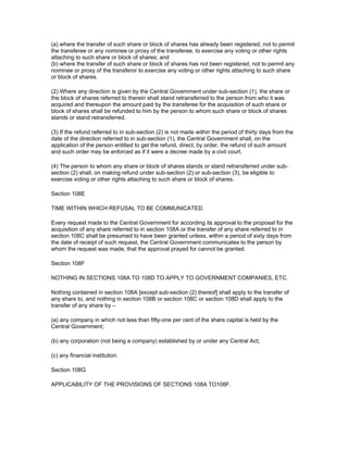 (a) where the transfer of such share or block of shares has already been registered, not to permit
the transferee or any nominee or proxy of the transferee, to exercise any voting or other rights
attaching to such share or block of shares; and
(b) where the transfer of such share or block of shares has not been registered, not to permit any
nominee or proxy of the transferor to exercise any voting or other rights attaching to such share
or block of shares.

(2) Where any direction is given by the Central Government under sub-section (1), the share or
the block of shares referred to therein shall stand retransferred to the person from who it was
acquired and thereupon the amount paid by the transferee for the acquisition of such share or
block of shares shall be refunded to him by the person to whom such share or block of shares
stands or stand retransferred.

(3) If the refund referred to in sub-section (2) is not made within the period of thirty days from the
date of the direction referred to in sub-section (1), the Central Government shall, on the
application of the person entitled to get the refund, direct, by order, the refund of such amount
and such order may be enforced as if it were a decree made by a civil court.

(4) The person to whom any share or block of shares stands or stand retransferred under sub-
section (2) shall, on making refund under sub-section (2) or sub-section (3), be eligible to
exercise voting or other rights attaching to such share or block of shares.

Section 108E

TIME WITHIN WHICH REFUSAL TO BE COMMUNICATED.

Every request made to the Central Government for according its approval to the proposal for the
acquisition of any share referred to in section 108A or the transfer of any share referred to in
section 108C shall be presumed to have been granted unless, within a period of sixty days from
the date of receipt of such request, the Central Government communicates to the person by
whom the request was made, that the approval prayed for cannot be granted.

Section 108F

NOTHING IN SECTIONS 108A TO 108D TO APPLY TO GOVERNMENT COMPANIES, ETC.

Nothing contained in section 108A [except sub-section (2) thereof] shall apply to the transfer of
any share to, and nothing in section 108B or section 108C or section 108D shall apply to the
transfer of any share by –

(a) any company in which not less than fifty-one per cent of the share capital is held by the
Central Government;

(b) any corporation (not being a company) established by or under any Central Act;

(c) any financial institution.

Section 108G

APPLICABILITY OF THE PROVISIONS OF SECTIONS 108A TO108F.
 