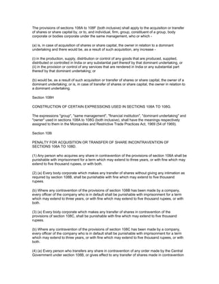 The provisions of sections 108A to 108F (both inclusive) shall apply to the acquisition or transfer
of shares or share capital by, or to, and individual, firm, group, constituent of a group, body
corporate or bodies corporate under the same management, who or which -

(a) is, in case of acquisition of shares or share capital, the owner in relation to a dominant
undertaking and there would be, as a result of such acquisition, any increase -

(i) in the production, supply, distribution or control of any goods that are produced, supplied,
distributed or controlled in India or any substantial part thereof by that dominant undertaking, or
(ii) in the provision or control of any services that are rendered in India or any substantial part
thereof by that dominant undertaking; or

(b) would be, as a result of such acquisition or transfer of shares or share capital, the owner of a
dominant undertaking; or is, in case of transfer of shares or share capital, the owner in relation to
a dominant undertaking.

Section 108H

CONSTRUCTION OF CERTAIN EXPRESSIONS USED IN SECTIONS 108A TO 108G.

The expressions "group", "same management", "financial institution", "dominant undertaking" and
"owner" used in sections 108A to 108G (both inclusive), shall have the meanings respectively
assigned to them in the Monopolies and Restrictive Trade Practices Act, 1969 (54 of 1969).

Section 108i

PENALTY FOR ACQUISITION OR TRANSFER OF SHARE INCONTRAVENTION OF
SECTIONS 108A TO 108D.

(1) Any person who acquires any share in contravention of the provisions of section 108A shall be
punishable with imprisonment for a term which may extend to three years, or with fine which may
extend to five thousand rupees, or with both.

(2) (a) Every body corporate which makes any transfer of shares without giving any intimation as
required by section 108B, shall be punishable with fine which may extend to five thousand
rupees.

(b) Where any contravention of the provisions of section 108B has been made by a company,
every officer of the company who is in default shall be punishable with imprisonment for a term
which may extend to three years, or with fine which may extend to five thousand rupees, or with
both.

(3) (a) Every body corporate which makes any transfer of shares in contravention of the
provisions of section 108C, shall be punishable with fine which may extend to five thousand
rupees.

(b) Where any contravention of the provisions of section 108C has been made by a company,
every officer of the company who is in default shall be punishable with imprisonment for a term
which may extend to three years, or with fine which may extend to five thousand rupees, or with
both.

(4) (a) Every person who transfers any share in contravention of any order made by the Central
Government under section 108B, or gives effect to any transfer of shares made in contravention
 