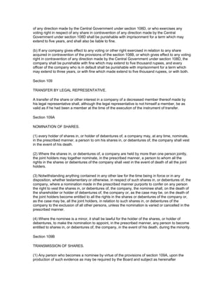 of any direction made by the Central Government under section 108D, or who exercises any
voting right in respect of any share in contravention of any direction made by the Central
Government under section 108D shall be punishable with imprisonment for a term which may
extend to five years, and shall also be liable to fine.

(b) If any company gives effect to any voting or other right exercised in relation to any share
acquired in contravention of the provisions of the section 108B, or which gives effect to any voting
right in contravention of any direction made by the Central Government under section 108D, the
company shall be punishable with fine which may extend to five thousand rupees, and every
officer of the company who is in default shall be punishable with imprisonment for a term which
may extend to three years, or with fine which made extend to five thousand rupees, or with both.

Section 109

TRANSFER BY LEGAL REPRESENTATIVE.

A transfer of the share or other interest in a company of a decreased member thereof made by
his legal representative shall, although the legal representative is not himself a member, be as
valid as if he had been a member at the time of the execution of the instrument of transfer.

Section 109A

NOMINATION OF SHARES.

(1) every holder of shares in, or holder of debentures of, a company may, at any time, nominate,
in the prescribed manner, a person to om his shares in, or debentures of, the company shall vest
in the event of his death.

(2) Where the shares in, or debentures of, a company are held by more than one person jointly,
the joint holders may together nominate, in the prescribed manner, a person to whom all the
rights in the shares or debentures of the company shall vest in the event of death of all the joint
holders.

(3) Notwithstanding anything contained in any other law for the time being in force or in any
disposition, whether testamentary or otherwise, in respect of such shares in, or debentures of, the
company, where a nomination made in the prescribed manner purports to confer on any person
the right to vest the shares in, or debentures of, the company, the nominee shall, on the death of
the shareholder or holder of debentures of, the company or, as the case may be, on the death of
the joint holders become entitled to all the rights in the shares or debentures of the company or,
as the case may be, all the joint holders, in relation to such shares in, or debentures of the
company to the exclusion of all other persons, unless the nomination is varied or cancelled in the
prescribed manner.

(4) Where the nominee is a minor, it shall be lawful for the holder of the shares, or holder of
debentures, to make the nomination to appoint, in the prescribed manner, any person to become
entitled to shares in, or debentures of, the company, in the event of his death, during the minority.

Section 109B

TRANSMISSION OF SHARES.

(1) Any person who becomes a nominee by virtue of the provisions of section 109A, upon the
production of such evidence as may be required by the Board and subject as hereinafter
 