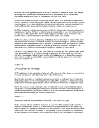 provided, elect to be registered himself as holder of the share or debenture, as the case may be;
or to make such transfer of the share or debenture, as the case may be, as the deceased
shareholder or debenture holder, as the case may be, could have made.

(2) If the person being a nominee, so becoming entitled, elects to be registered as holder of the
share or debenture, himself, as the case may be, he shall deliver or send to the company a notice
in writing signed by him stating that he so elects and such notice shall be accompanied with the
death certificate of the deceased shareholder or debenture holder, as the case may be.

(3) All the limitations, restrictions and provisions of this Act relating to the right to transfer and the
registration of transfers of shares or debentures shall be applicable to any such notice or transfer
as aforesaid as if the death of the member had not occurred and the notice or transfer were a
transfer signed by that shareholder or debenture holder, as the case may be.

(4) A person, being a nominee, becoming entitled to a share or debenture by reason of the death
of the holder shall be entitled to the same dividends and other advantages to which he would be
entitled if he were the registered holder of the share or debenture except that he shall not, before
being registered a member in respect of his share or debenture, be entitled in respect of it to
exercise any right conferred by membership in relation to meetings of the company :

PROVIDED that the Board may, at any time, give notice requiring any such person to elect either
to be registered himself or to transfer the share or debenture, and if the notice is not complied
with within ninety days, the Board may thereafter withhold payment of all dividends, bonuses or
other moneys payable in respect of the share or debenture, until the requirement of the notice
have been complied with.


Section 110

APPLICANTION FOR TRANSFER.

(1) An application for the registration of a transfer of the shares or other interest of a member in a
company may be made either by the transferor or by the transferee.

(2) Where the application is made by the transferor and relates to partly paid share, the transfer
shall not be registered, unless the company gives notice of the application to the transferee and
the transferee makes no objection to the transfer within two weeks from the receipt of the notice.

(3) For the purposes of sub-section (2), notice to the transferee shall be deemed to have been
duly given if it is despatched by prepaid registered post to the transferee at the address given in
the instrument of transfer, and shall be deemed to have been duly delivered at the time at which it
would have been delivered in the ordinary course of post.

Section 111

POWER TO REFUSE REGISTRATION AND APPEAL AGAINST REFUSAL.

(1) If a company refuses, whether in pursuance of any power of the company under is articles or
otherwise, to register the transfer of, or the transmission by operation of law of the right to, any
share or interest of a member in, or debenture of, the company, it shall, within two month from the
date on which the instrument of transfer, or the intimation of such transmission, as the case may
be, was delivered to the company, send notice of the refusal to the transferee and the transferor
 