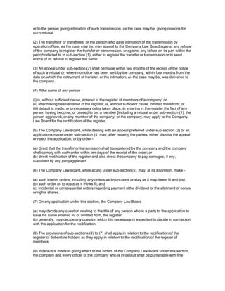 or to the person giving intimation of such transmission, as the case may be, giving reasons for
such refusal.

(2) The transferor or transferee, or the person who gave intimation of the transmission by
operation of law, as the case may be, may appeal to the Company Law Board against any refusal
of the company to register the transfer or transmission, or against any failure on its part within the
period referred to in sub-section (1), either to register the transfer or transmission or to send
notice of its refusal to register the same

(3) An appeal under sub-section (2) shall be made within two months of the receipt of the notice
of such a refusal or, where no notice has been sent by the company, within four months from the
date on which the instrument of transfer, or the intimation, as the case may be, was delivered to
the company.

(4) If the name of any person -

(i) is, without sufficient cause, entered in the register of members of a company, or
(ii) after having been entered in the register, is, without sufficient cause, omitted therefrom; or
(iii) default is made, or unnecessary delay takes place, in entering in the register the fact of any
person having become, or ceased to be, a member [including a refusal under sub-section (1), the
person aggrieved, or any member of the company, or the company, may apply to the Company
Law Board for the rectification of the register.

(5) The Company Law Board, while dealing with an appeal preferred under sub-section (2) or an
applications made under sub-section (4) may, after hearing the parties, either dismiss the appeal
or reject the application, or by order -

(a) direct that the transfer or transmission shall beregistered by the company and the company
shall comply with such order within ten days of the receipt of the order; or
(b) direct rectification of the register and also direct thecompany to pay damages, if any,
sustained by any partyaggrieved.

(6) The Company Law Board, while acting under sub-section(5), may, at its discretion, make -

(a) such interim orders, including any orders as tinjunctions or stay as it may deem fit and just;
(b) such order as to costs as it thinks fit; and
(c) incidental or consequential orders regarding payment ofthe dividend or the allotment of bonus
or rights shares.

(7) On any application under this section, the Company Law Board -

(a) may decide any question relating to the title of any person who is a party to the application to
have his name entered in, or omitted from, the register;
(b) generally, may decide any question which it is necessary or expedient to decide in connection
with the application for the rectification.

(8) The provisions of sub-sections (4) to (7) shall apply in relation to the rectification of the
register of debenture holders as they apply in relation to the rectification of the register of
members.

(9) If default is made in giving effect to the orders of the Company Law Board under this section,
the company and every officer of the company who is in default shall be punishable with fine
 
