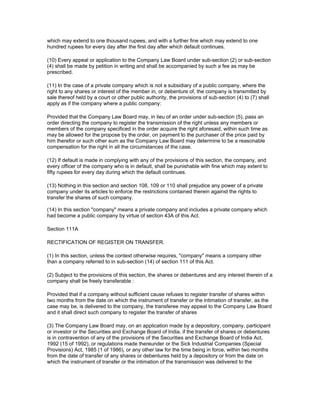 which may extend to one thousand rupees, and with a further fine which may extend to one
hundred rupees for every day after the first day after which default continues.

(10) Every appeal or application to the Company Law Board under sub-section (2) or sub-section
(4) shall be made by petition in writing and shall be accompanied by such a fee as may be
prescribed.

(11) In the case of a private company which is not a subsidiary of a public company, where the
right to any shares or interest of the member in, or debenture of, the company is transmitted by
sale thereof held by a court or other public authority, the provisions of sub-section (4) to (7) shall
apply as if the company where a public company:

Provided that the Company Law Board may, in lieu of an order under sub-section (5), pass an
order directing the company to register the transmission of the right unless any members or
members of the company specificed in the order acquire the right aforesaid, within such time as
may be allowed for the propose by the order, on payment to the purchaser of the price paid by
him therefor or such other sum as the Company Law Board may determine to be a reasonable
compensation for the right in all the circumstances of the case.

(12) If default is made in complying with any of the provisions of this section, the company, and
every officer of the company who is in default, shall be punishable with fine which may extent to
fifty rupees for every day during which the default continues.

(13) Nothing in this section and section 108, 109 or 110 shall prejudice any power of a private
company under its articles to enforce the restrictions contained therein against the rights to
transfer the shares of such company.

(14) In this section "company" means a private company and includes a private company which
had become a public company by virtue of section 43A of this Act.

Section 111A

RECTIFICATION OF REGISTER ON TRANSFER.

(1) In this section, unless the context otherwise requires, "company" means a company other
than a company referred to in sub-section (14) of section 111 of this Act.

(2) Subject to the provisions of this section, the shares or debentures and any interest therein of a
company shall be freely transferable :

Provided that if a company without sufficient cause refuses to register transfer of shares within
two months from the date on which the instrument of transfer or the intimation of transfer, as the
case may be, is delivered to the company, the transferee may appeal to the Company Law Board
and it shall direct such company to register the transfer of shares

(3) The Company Law Board may, on an application made by a depository, company, participant
or investor or the Securities and Exchange Board of India, if the transfer of shares or debentures
is in contravention of any of the provisions of the Securities and Exchange Board of India Act,
1992 (15 of 1992), or regulations made thereunder or the Sick Industrial Companies (Special
Provisions) Act, 1985 (1 of 1986), or any other law for the time being in force, within two months
from the date of transfer of any shares or debentures held by a depository or from the date on
which the instrument of transfer or the intimation of the transmission was delivered to the
 