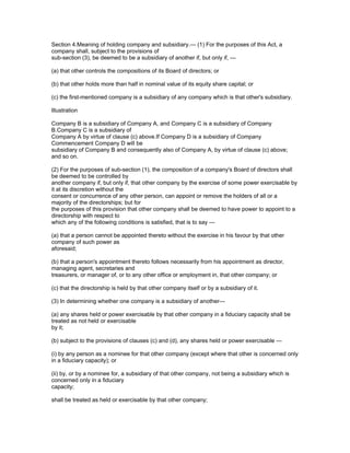 Section 4.Meaning of holding company and subsidiary.— (1) For the purposes of this Act, a
company shall, subject to the provisions of
sub-section (3), be deemed to be a subsidiary of another if, but only if, —

(a) that other controls the compositions of its Board of directors; or

(b) that other holds more than half in nominal value of its equity share capital; or

(c) the first-mentioned company is a subsidiary of any company which is that other's subsidiary.

Illustration

Company B is a subsidiary of Company A, and Company C is a subsidiary of Company
B.Company C is a subsidiary of
Company A by virtue of clause (c) above.If Company D is a subsidiary of Company
Commencement Company D will be
subsidiary of Company B and consequently also of Company A, by virtue of clause (c) above;
and so on.

(2) For the purposes of sub-section (1), the composition of a company's Board of directors shall
be deemed to be controlled by
another company if, but only if, that other company by the exercise of some power exercisable by
it at its discretion without the
consent or concurrence of any other person, can appoint or remove the holders of all or a
majority of the directorships; but for
the purposes of this provision that other company shall be deemed to have power to appoint to a
directorship with respect to
which any of the following conditions is satisfied, that is to say —

(a) that a person cannot be appointed thereto without the exercise in his favour by that other
company of such power as
aforesaid;

(b) that a person's appointment thereto follows necessarily from his appointment as director,
managing agent, secretaries and
treasurers, or manager of, or to any other office or employment in, that other company; or

(c) that the directorship is held by that other company itself or by a subsidiary of it.

(3) In determining whether one company is a subsidiary of another—

(a) any shares held or power exercisable by that other company in a fiduciary capacity shall be
treated as not held or exercisable
by it;

(b) subject to the provisions of clauses (c) and (d), any shares held or power exercisable —

(i) by any person as a nominee for that other company (except where that other is concerned only
in a fiduciary capacity); or

(ii) by, or by a nominee for, a subsidiary of that other company, not being a subsidiary which is
concerned only in a fiduciary
capacity;

shall be treated as held or exercisable by that other company;
 