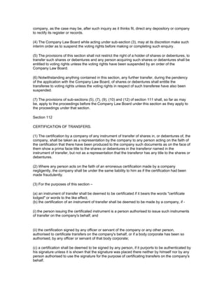 company, as the case may be, after such inquiry as it thinks fit, direct any depository or company
to rectify its register or records.

(4) The Company Law Board while acting under sub-section (3), may at its discretion make such
interim order as to suspend the voting rights before making or completing such enquiry.

(5) The provisions of this section shall not restrict the right of a holder of shares or debentures, to
transfer such shares or debentures and any person acquiring such shares or debentures shall be
entitled to voting rights unless the voting rights have been suspended by an order of the
Company Law Board.

(6) Notwithstanding anything contained in this section, any further transfer, during the pendency
of the application with the Company Law Board, of shares or debentures shall entitle the
transferee to voting rights unless the voting rights in respect of such transferee have also been
suspended.

(7) The provisions of sub-sections (5), (7), (9), (10) and (12) of section 111 shall, so far as may
be, apply to the proceedings before the Company Law Board under this section as they apply to
the proceedings under that section.

Section 112

CERTIFICATION OF TRANSFERS.

(1) The certification by a company of any instrument of transfer of shares in, or debentures of, the
company, shall be taken as a representation by the company to any person acting on the faith of
the certification that there have been produced to the company such documents as on the face of
them show a prima facie title to the shares or debentures in the transferor named in the
instrument of transfer, but not as a representation that the transferor has any title to the shares or
debentures.

(2) Where any person acts on the faith of an erroneous certification made by a company
negligently, the company shall be under the same liability to him as if the certification had been
made fraudulently.

(3) For the purposes of this section –

(a) an instrument of transfer shall be deemed to be certificated if it bears the words "certificate
lodged" or words to the like effect;
(b) the certification of an instrument of transfer shall be deemed to be made by a company, if -

(i) the person issuing the certificated instrument is a person authorised to issue such instruments
of transfer on the company's behalf; and


(ii) the certification signed by any officer or servant of the company or any other person,
authorised to certificate transfers on the company's behalf, or if a body corporate has been so
authorised, by any officer or servant of that body corporate;

(c) a certification shall be deemed to be signed by any person, if it purports to be authenticated by
his signature unless it is shown that the signature was placed there neither by himself nor by any
person authorised to use the signature for the purpose of certificating transfers on the company's
behalf.
 