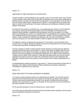 Section 113

LIMITATION OF TIME FOR ISSUE OF CERTIFICATES

(1)Every company, unless prohibited by any provision of law or of any order of any court, tribunal
or other authority, shall, within three months after the allotment of any of its shares, debentures or
debenture stock, and within two months after the application for the registration of the transfer of
any such shares, debentures or debenture stock, deliver, in accordance with the procedure laid
down in section 53, the certificate of all shares, debentures and certificates of debenture stocks
allotted or transferred :

Provided that the Company Law Board may, on an application been made to it in this behalf by
the company, extend any of the periods within which the certificates of all debentures and
debenture stocks allotted or transferred shall be delivered under this sub-section, to a further
period not exceeding nine months, if it is satisfied that it is not possible for the company to deliver
such certificates within the said periods.The expression "transfer", for the purposes of this sub-
section, means a transfer duly stamped and otherwise valid, and does not include any transfer
which the company is for any reason entitled to refuse to register and does not register.

(2) If default is made in complying with sub-section (1), the company, and every officer of the
company who is in default, shall be punishable with fine which may extend to five hundred rupees
for every day during which the default continues.

(3) If any company on which a notice has been served requiring it to make good any default in
complying with the provisions of sub-section (1), fails to make good the default within ten days
after the service of the notice, the Company Law Board may, on the application of the person
entitled to have the certificates or the debentures delivered to him, make an order directing the
company and any officer of the company to make good the default within such time as may be
specified in the order; and any such order may provide that all costs of and incidental to the
application shall be borne by the company or by any officer of the company responsible for the
default.

(4) Notwithstanding anything contained in sub-section (1), where the securities are dealt with in a
depository, the company shall intimate the details of allotment of securities to depository
immediately on allotment of such securities.

Section 114

ISSUE AND EFFECT OF SHARE WARRANTS TO BEARER.

(1) A public company limited by shares, if so authorised by its articles, may, with the previous
approval of the Central Government, with respect to any fully paid-up shares, issue under its
common seal a warrant stating that the bearer of the warrant is entitled to the shares therein
specified, and may provide, by coupons or otherwise, for the payment of the future dividends on
the shares specified in the warrant.

(2) The warrant aforesaid is in this Act referred to as a "share warrant".

(3) A share warrant shall entitle the bearer thereof to the shares therein specified, and the shares
may be transferred by delivery of the warrant.

Section 115
 