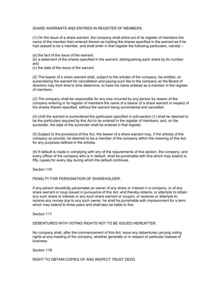 SHARE WARRANTS AND ENTRIES IN REGISTER OF MEMBERS.

(1) On the issue of a share warrant, the company shall strike out of its register of members the
name of the member then entered therein as holding the shares specified in the warrant as if he
had ceased to be a member, and shall enter in that register the following particulars, namely :-

(a) the fact of the issue of the warrant;
(b) a statement of the shares specified in the warrant, distinguishing each share by its number;
and
(c) the date of the issue of the warrant.

(2) The bearer of a share warrant shall, subject to the articles of the company, be entitled, on
surrendering the warrant for cancellation and paying such fee to the company as the Board of
directors may from time to time determine, to have his name entered as a member in the register
of members.

(3) The company shall be responsible for any loss incurred by any person by reason of the
company entering in its register of members the name of a bearer of a share warrant in respect of
the shares therein specified, without the warrant being surrendered and cancelled.

(4) Until the warrant is surrendered the particulars specified in sub-section (1) shall be deemed to
be the particulars required by this Act to be entered in the register of members; and, on the
surrender, the date of the surrender shall be entered in that register.

(5) Subject to the provisions of this Act, the bearer of a share warrant may, if the articles of the
company so provide, be deemed to be a member of the company within the meaning of this Act,
for any purposes defined in the articles.

(6) If default is made in complying with any of the requirements of this section, the company, and
every officer of the company who is in default, shall be punishable with fine which may extend to
fifty rupees for every day during which the default continues.

Section 116

PENALTY FOR PERSONATION OF SHAREHOLDER.

If any person deceitfully personates an owner of any share or interest in a company, or of any
share warrant or coup issued in pursuance of this Act, and thereby obtains, or attempts to obtain
any such share or interest or any such share warrant or coupon, or receives or attempts to
receive any money due to any such owner, he shall be punishable with imprisonment for a term
which may extend to three years and shall also be liable to fine.

Section 117

DEBENTURES WITH VOTING RIGHTS NOT TO BE ISSUED HEREAFTER.

No company shall, after the commencement of this Act, issue any debentures carrying voting
rights at any meeting of the company, whether generally or in respect of particular classes of
business.

Section 118

RIGHT TO OBTAIN COPIES OF AND INSPECT TRUST DEED.
 