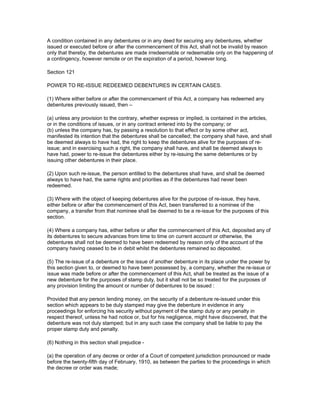 A condition contained in any debentures or in any deed for securing any debentures, whether
issued or executed before or after the commencement of this Act, shall not be invalid by reason
only that thereby, the debentures are made irredeemable or redeemable only on the happening of
a contingency, however remote or on the expiration of a period, however long.

Section 121

POWER TO RE-ISSUE REDEEMED DEBENTURES IN CERTAIN CASES.

(1) Where either before or after the commencement of this Act, a company has redeemed any
debentures previously issued, then –

(a) unless any provision to the contrary, whether express or implied, is contained in the articles,
or in the conditions of issues, or in any contract entered into by the company; or
(b) unless the company has, by passing a resolution to that effect or by some other act,
manifested its intention that the debentures shall be cancelled; the company shall have, and shall
be deemed always to have had, the right to keep the debentures alive for the purposes of re-
issue; and in exercising such a right, the company shall have, and shall be deemed always to
have had, power to re-issue the debentures either by re-issuing the same debentures or by
issuing other debentures in their place.

(2) Upon such re-issue, the person entitled to the debentures shall have, and shall be deemed
always to have had, the same rights and priorities as if the debentures had never been
redeemed.

(3) Where with the object of keeping debentures alive for the purpose of re-issue, they have,
either before or after the commencement of this Act, been transferred to a nominee of the
company, a transfer from that nominee shall be deemed to be a re-issue for the purposes of this
section.

(4) Where a company has, either before or after the commencement of this Act, deposited any of
its debentures to secure advances from time to time on current account or otherwise, the
debentures shall not be deemed to have been redeemed by reason only of the account of the
company having ceased to be in debit whilst the debentures remained so deposited.

(5) The re-issue of a debenture or the issue of another debenture in its place under the power by
this section given to, or deemed to have been possessed by, a company, whether the re-issue or
issue was made before or after the commencement of this Act, shall be treated as the issue of a
new debenture for the purposes of stamp duty, but it shall not be so treated for the purposes of
any provision limiting the amount or number of debentures to be issued :

Provided that any person lending money, on the security of a debenture re-issued under this
section which appears to be duly stamped may give the debenture in evidence in any
proceedings for enforcing his security without payment of the stamp duty or any penalty in
respect thereof, unless he had notice or, but for his negligence, might have discovered, that the
debenture was not duly stamped; but in any such case the company shall be liable to pay the
proper stamp duty and penalty.

(6) Nothing in this section shall prejudice -

(a) the operation of any decree or order of a Court of competent jurisdiction pronounced or made
before the twenty-fifth day of February, 1910, as between the parties to the proceedings in which
the decree or order was made;
 