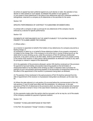 (b) where an appeal has been preferred against any such decree or order, the operation of any
decree or order passed on such appeal, as between the parties to such appeal; or
(c) any power to issue debentures in the place of any debentures paid off or otherwise satisfied or
extinguished, reserved to a company by its debentures or the securities for the same.

Section 122

SPECIFIC PERFORMANCE OF CONTRACT TO SUBSCRIBE OR DEBENTURES.

A contract with a company to take up and pay for any debentures of the company may be
enforced by a decree for specific performance.

Section 123

PAYMENTS OF CERTAIN DEBTS OUT OF ASSETS SUBJECT TO FLOATING CHARGE IN
PRIORITY TO CLAIMS UNDER THE CHARGE.

(1) Where either –

(a) a receiver is appointed on behalf of the holders of any debentures of a company secured by a
floating charge; or
(b) possession is taken by or on behalf of those debenture holders of any property comprised in
or subject to the charge; then, if the company is not at the time in course of being wound up, the
debts which is every winding up are, under the provisions of Part VII relating to preferential
payments, to be paid in priority to all other debts, shall be paid forthwith out of any assets coming
to the hands of the receiver or other person taking possession as aforesaid in priority to any claim
for principal or interest in respect of the debentures.

(2) In the application of the provisions aforesaid, section 530 shall be construed as if the provision
for payment of accrued holiday remuneration becoming payable on the termination of
employment before or by the effect of the winding up order or resolution were a provision for
payment of such remuneration becoming payable on the termination of employment before or by
the effect of the appointment of the receiver or possession being taken as aforesaid.

(3) The periods of time mentioned in the said provisions of Part VII shall be reckoned from the
date of appointment of the receiver or of possession being taken as aforesaid, as the case may
be.

(4) Where the date referred to in sub-section (3) occurred before the commencement of this Act,
sub-sections (1) and (3) shall have effect with the substitution, for references, to the said
provisions of Part VII, of references to the provisions which, by virtue of sub-section (9) of section
530, are deemed to remain in force in the case therein mentioned, and sub-section (2) shall not
apply.

(5) Any payments made under this section shall be recouped, as far as may be, out of the assets
of the company available for payment of general creditors.

Section 124

"CHARGE" TO INCLUDE MORTGAGE IN THIS PART.

In this Part, the expression "charge" includes a mortgage.
 