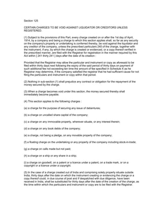 Section 125

CERTAIN CHARGES TO BE VOID AGAINST LIQUIDATOR OR CREDITORS UNLESS
REGISTERED.

(1) Subject to the provisions of this Part, every charge created on or after the 1st day of April,
1914, by a company and being a charge to which this section applies shall, so far as any security
on the company's property or undertaking is conferred thereby, be void against the liquidator and
any creditor of the company, unless the prescribed particulars 240 of the charge, together with
the instrument, if any, by which the charge is created or evidenced, or a copy thereof verified in
the prescribed manner, are filed with the Registrar for registration in the manner required by this
Act within [ 241 thirty 241 ] days after the date of its creation :

Provided that the Registrar may allow the particular and instrument or copy as aforesaid to be
filed within thirty days next following the expiry of the said period of thirty days on payment of
such additional fee not exceeding ten time the amount of fee specified in Schedule X as he
Registrar may determine, if the company satisfied the registrar that he had sufficient cause for not
filing the particulars and instrument or copy within that period.

(2) Nothing in sub-section (1) shall prejudice any contract or obligation for the repayment of the
money secured by the charge.

(3) When a charge becomes void under this section, the money secured thereby shall
immediately become payable.

(4) This section applies to the following charges :

(a) a charge for the purpose of securing any issue of debentures;

(b) a charge on uncalled share capital of the company;

(c) a charge on any immovable property, wherever situate, or any interest therein;

(d) a charge on any book debts of the company;

(e) a charge, not being a pledge, on any movable property of the company;

(f) a floating charge on the undertaking or any property of the company including stock-in-trade;

(g) a charge on calls made but not paid;

(h) a charge on a ship or any share in a ship;

(i) a charge on goodwill, on a patent or a licence under a patent, on a trade mark, or on a
copyright or a licence under a copyright.

(5) In the case of a charge created out of India and comprising solely property situate outside
India, thirty days after the date on which the instrument creating or evidencing the charge or a
copy thereof could, in due course of post and if despatched with due diligence, have been
received in India, shall be substituted for thirty days after the date of the creation of the charge, as
the time within which the particulars and instrument or copy are to be filed with the Registrar.
 