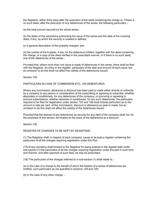 the Registrar, within thirty days after the execution of the deed containing the charge or, if there is
no such deed, after the execution of any debentures of the series, the following particulars :-

(a) the total amount secured by the whole series;

(b) the dates of the resolutions authorising the issue of the series and the date of the covering
deed, if any, by which the security is created or defined;

(c) a general description of the property charged; and

(d) the names of the trustees, if any, for the debenture holders; together with the deed containing
the charge, or a copy of the deed verified in the prescribed manner, or if there is no such deed,
one of the debentures of the series :

Provided that, where more than one issue is made of debentures in the series, there shall be filed
with the Registrar, for entry in the register, particulars of the date and amount of each issue; but
an omission to do this shall not affect the validity of the debentures issued.

Section 129

PARTICULARS IN CASE OF COMMISSION ETC., ON DEBENTURES.

Where any commission, allowance or discount has been paid or made either directly or indirectly
by a company to any person in consideration of his subscribing or agreeing to subscribe, whether
absolutely or conditionally, for any debentures of the company, or procuring or agreeing to
procure subscriptions, whether absolute or conditioned, for any such debentures, the particulars
required to be filed for registration under section 125 and 128 shall include particulars as to the
amount or rate per cent. of the commission, discount or allowance so paid or made; but an
omission to do this shall not affect the validity of the debentures issued :

Provided that the deposit of any debentures as security for any debt of the company shall not, for
the purposes of this section, be treated as the issue of the debentures at a discount.

Section 130

REGISTER OF CHARGES TO BE KEPT BY REGISTRAR.

(1) The Registrar shall, in respect of each company, cause to be kept a register containing the
particulars of all the charges requiring registration under this Part.

(1A) Every company shall forward to the Registrar for being entered in the register kept under
sub-section (1) the particulars of all the charges requiring registration under this part in such form
and manner, and after payment of such fees, as may be prescribed.

(1B) The particulars of the charges referred to in sub-section (1) shall relate to, -

(a) in the case of a charge to the benefit of which the holders of a series of debentures are
entitled, such particulars as are specified in sections 128 and 129;

(b) in the case of any other charge, -
 