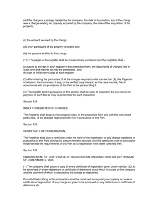 (i) if the charge is a charge created by the company, the date of its creation, and if the charge
was a charge existing on property acquired by the company, the date of the acquisition of the
property;




(ii) the amount secured by the charge;

(iii) short particulars of the property charged; and

(iv) the persons entitled to the charge.

(1C) The pages of the register shall be consecutively numbered and the Registrar shall -

(a) cause to be kept in such register in the prescribed form, the documents of charges filed in
such form and manner as may be prescribed ; and
(b) sign or initial every page of such register.

(2) After entering the particulars of all the charges required under sub-section (1), the Registrar
shall return the instrument, if any, or the verified copy thereof, as the case may be, filed in
accordance with the provisions of this Part to the person filing it.

(3) The register kept in pursuance of this section shall be open to inspection by any person on
payment of such fee as may be prescribed for each inspection.

Section 131

INDEX TO REGISTER OF CHARGES.

The Registrar shall keep a chronological index, in the prescribed form and with the prescribed
particulars, of the charges registered with him in pursuance of this Part.

Section 132

CERTIFICATE OF REGISTRATION.

The Registrar shall give a certificate under his hand of the registration of any charge registered in
pursuance of this Part, stating the amount thereby secured; and the certificate shall be conclusive
evidence that the requirements of this Part as to registration have been complied with.

Section 133

ENDORSEMENT OF CERTIFICATE OF REGISTRATION ON DEBENTURE OR CERTIFICATE
OF DEBENTURE STOCK.

(1) The company shall cause a copy of every certificate of registration given under section 132, to
be endorsed on every debenture or certificate of debenture stock which is issued by the company
and the payment of which is secured by the charge so registered:

Provided that nothing in this sub-section shall be construed as requiring a company to cause a
certificate of registration of any charge so given to be endorsed on any debenture or certificate of
debenture sto
 