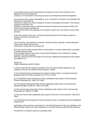 (c) any shares held or power exercisable by any person by virtue of the provisions of any
debentures of the first-mentioned
company or of a trust deed for securing any issue of such debentures shall be disregarded;

(d) any shares held or power exercisable by, or by a nominee for, that other or its subsidiary [not
being held or exercisable as
mentioned in clause (c) ] shall be treated as not held or exercisable by that other, if the ordinary
business of that other or its
subsidiary, as the case may be, includes the lending of money and the shares are held or the
power is exercisable as aforesaid by
way of security only for the purposes of a transaction entered into in the ordinary course of that
business.

(4) For the purposes of this Act, a company shall be deemed to be the holding company of
another if, but only if, that other is its
subsidiary.

(5) In this section, the expression "company" includes any body corporate, and the expression
"equity share capital" has the same
meaning as in sub-section (2) of section 85.

(6) In the case of a body corporate which is incorporated in a country outside India, a subsidiary
or holding company of the
body corporate under the law of such country shall be deemed to be a subsidiary or holding
company of the body corporate
within the meaning and for the purpose of this Act also, whether the requirements of this section
are fulfilled or not.

Section 4A
PUBLIC FINANCIAL INSTITUTIONS.

(1) Each of the financial institutions specified in this sub-section shall be regarded, for the
purposes of this Act, as a public financial institution, namely :-

(i) The Industrial Credit and Investment Corporation of India Limited, a company formed and
registered under the Indian Companies Act, 1913 (7 of 1913);

(ii) The Industrial Finance Corporation of India, established under section 3 of the Industrial
Finance Corporation Act, 1948 (15 of 1948);

(iii) The Industrial Development Bank of India, established under section 3 of the Industrial
Development Bank of India Act, 1964 (18 of 1964);

(iv) The Life Insurance Corporation of India, established under section 3 of the Life Insurance
Corporation Act, 1956 (31 of 1956);

(v) The Unit Trust of India, established under section 3 of the Unit Trust of India Act, 1963 (52 of
1963).

(vi) The Infrastructure Development Finance Company Limited, a company formed and registered
under this Act.

(2) Subject to the provisions of sub-section (1), the Central Government may, by notification in the
Official Gazette, specify such other institution as it may think fit to be a public financial institution;

Provided that no institution shall be so specified unless -
 