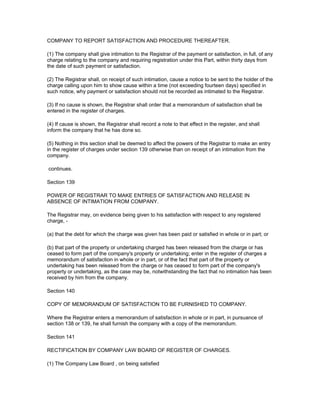 COMPANY TO REPORT SATISFACTION AND PROCEDURE THEREAFTER.

(1) The company shall give intimation to the Registrar of the payment or satisfaction, in full, of any
charge relating to the company and requiring registration under this Part, within thirty days from
the date of such payment or satisfaction.

(2) The Registrar shall, on receipt of such intimation, cause a notice to be sent to the holder of the
charge calling upon him to show cause within a time (not exceeding fourteen days) specified in
such notice, why payment or satisfaction should not be recorded as intimated to the Registrar.

(3) If no cause is shown, the Registrar shall order that a memorandum of satisfaction shall be
entered in the register of charges.

(4) If cause is shown, the Registrar shall record a note to that effect in the register, and shall
inform the company that he has done so.

(5) Nothing in this section shall be deemed to affect the powers of the Registrar to make an entry
in the register of charges under section 139 otherwise than on receipt of an intimation from the
company.

continues.

Section 139

POWER OF REGISTRAR TO MAKE ENTRIES OF SATISFACTION AND RELEASE IN
ABSENCE OF INTIMATION FROM COMPANY.

The Registrar may, on evidence being given to his satisfaction with respect to any registered
charge, -

(a) that the debt for which the charge was given has been paid or satisfied in whole or in part; or

(b) that part of the property or undertaking charged has been released from the charge or has
ceased to form part of the company's property or undertaking; enter in the register of charges a
memorandum of satisfaction in whole or in part, or of the fact that part of the property or
undertaking has been released from the charge or has ceased to form part of the company's
property or undertaking, as the case may be, notwithstanding the fact that no intimation has been
received by him from the company.

Section 140

COPY OF MEMORANDUM OF SATISFACTION TO BE FURNISHED TO COMPANY.

Where the Registrar enters a memorandum of satisfaction in whole or in part, in pursuance of
section 138 or 139, he shall furnish the company with a copy of the memorandum.

Section 141

RECTIFICATION BY COMPANY LAW BOARD OF REGISTER OF CHARGES.

(1) The Company Law Board , on being satisfied
 
