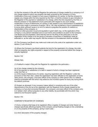 (a) that the omission to file with the Registrar the particulars of charge created by a company or of
any charge subject to which any property has been acquired by the company or of any
modification of any such charge or of any issue of debenture of a series, or that the omission to
register any charge within the time required by this Part, or that the omission to give intimation to
the Registrar of the payment or satisfaction of a charge, within the time required by this Part, or
that the omission or mis-statement of any particulars with respect to any such charge,
modification or issue of debentures of a series or with respect to any memorandum of satisfaction
or other entry made in pursuance of section 138 or 139, was accidental or due to inadvertence or
to some other sufficient cause or is not of a nature to prejudice the position of creditors or
shareholders of the company; or
(b) that on other grounds it is just and equitable to grant relief; may, on the application of the
company or any person interested and on such terms and conditions as seem to the Company
Law Board just and expedient, direct that the time for the filing of the particulars or for the
registration of the charge or for the giving of intimation of payment or satisfaction shall be
extended or, as the case may require, that the omission or mis-statement shall be rectified.

(2) The Company Law Board may make such order as to the costs of an application under sub-
section (1) as it thinks fit.

(3) Where the Company Law Board extends the time for the registration of a charge, the order
shall not prejudice any rights acquired in respect of the property concerned before the charge is
actually registered

Section 142

PENALTIES.

(1) If default is made in filing with the Registrar for registration the particulars –

(a) of any charge created by the company;
(b) of the payment or satisfaction of a debt in respect of which a charge has been registered
under this Part; or
(c) of the issues of debentures of a series; requiring registration with the Registra`r under the
provisions of this Part, then, unless the registration has been effected on the application of some
other person, the company, and every officer of the company or other person who is in default,
shall be punishable with fine which may extend to five hundred rupees for every day during which
the default continues.

(2) Subject as aforesaid, if any company makes default in complying with any of the other
requirements of this Act as to the registration with the Registrar of any charge created by the
company or of any fact connected therewith, the company, and every officer of the company who
is in default, shall, without prejudice to any other liability, be punishable with fine which may
extend to one thousand rupees.

Section 143

COMPANY'S REGISTER OF CHARGES.

(1) Every company shall keep at its registered office a register of charges and enter therein all
charges specifically affecting property of the company and all floating charges on the undertaking
or on any property of the company, giving in each case -

(i) a short description of the property charged;
 