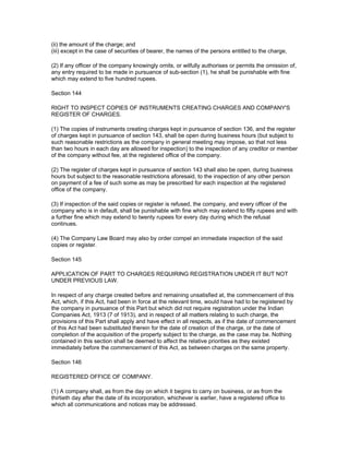 (ii) the amount of the charge; and
(iii) except in the case of securities of bearer, the names of the persons entitled to the charge,

(2) If any officer of the company knowingly omits, or wilfully authorises or permits the omission of,
any entry required to be made in pursuance of sub-section (1), he shall be punishable with fine
which may extend to five hundred rupees.

Section 144

RIGHT TO INSPECT COPIES OF INSTRUMENTS CREATING CHARGES AND COMPANY'S
REGISTER OF CHARGES.

(1) The copies of instruments creating charges kept in pursuance of section 136, and the register
of charges kept in pursuance of section 143, shall be open during business hours (but subject to
such reasonable restrictions as the company in general meeting may impose, so that not less
than two hours in each day are allowed for inspection) to the inspection of any creditor or member
of the company without fee, at the registered office of the company.

(2) The register of charges kept in pursuance of section 143 shall also be open, during business
hours but subject to the reasonable restrictions aforesaid, to the inspection of any other person
on payment of a fee of such some as may be prescribed for each inspection at the registered
office of the company.

(3) If inspection of the said copies or register is refused, the company, and every officer of the
company who is in default, shall be punishable with fine which may extend to fifty rupees and with
a further fine which may extend to twenty rupees for every day during which the refusal
continues.

(4) The Company Law Board may also by order compel an immediate inspection of the said
copies or register.

Section 145

APPLICATION OF PART TO CHARGES REQUIRING REGISTRATION UNDER IT BUT NOT
UNDER PREVIOUS LAW.

In respect of any charge created before and remaining unsatisfied at, the commencement of this
Act, which, if this Act, had been in force at the relevant time, would have had to be registered by
the company in pursuance of this Part but which did not require registration under the Indian
Companies Act, 1913 (7 of 1913), and in respect of all matters relating to such charge, the
provisions of this Part shall apply and have effect in all respects, as if the date of commencement
of this Act had been substituted therein for the date of creation of the charge, or the date of
completion of the acquisition of the property subject to the charge, as the case may be. Nothing
contained in this section shall be deemed to affect the relative priorities as they existed
immediately before the commencement of this Act, as between charges on the same property.

Section 146

REGISTERED OFFICE OF COMPANY.

(1) A company shall, as from the day on which it begins to carry on business, or as from the
thirtieth day after the date of its incorporation, whichever is earlier, have a registered office to
which all communications and notices may be addressed.
 
