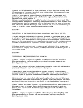 (b) issues, or authorises the issue of, any business letter, bill head, letter paper, notice or other
official publication of the company wherein its name and the address of its registered office are
not mentioned in the manner aforesaid;
(c) signs, or authorises to be signed, on behalf of the company any bill of exchange, hundi,
promissory note, endorsement, cheque or order for money or goods wherein its name is not
mentioned in the manner aforesaid; or
(d) issues, or authorises the issue of, any bill of parcels, invoice, receipt or letter or credit of the
company, wherein its name is not mentioned in the manner aforesaid; such officer or person shall
be punishable with fine which may extend to five hundred rupees, and shall further be personally
liable to the holder of the bill of exchange, hundi, promissory note, cheque or order for money or
goods, for the amount thereof, unless it is duly paid by the company.

Section 148

PUBLICATION OF AUTHORISED AS WELL AS SUBSCRIBED AND PAID-UP CAPITAL.

(1) Where any notice, advertisement or other official publication, or any business letter, bill head
or letter paper, of a company contains a statement of the amount of the authorised capital of the
company, such notice, advertisement or other official publication, or such letter, bill head or letter
paper, shall also contain a statement, in an equally prominent position and in equally conspicuous
characters, of the amount of the capital which has been subscribed and the amount paid up.

(2) If default is made in complying with the requirements of sub-section (1), the company, and
every officer of the company who is in default, shall be punishable with fine which may extend to
one thousand rupees.

Section 149

RESTRICTIONS ON COMMENCEMENT OF BUSINESS.

(1) Where a company having a share capital has issued a prospectus inviting the public to
subscribe for its shares, the company shall not commence any business or exercise any
borrowing powers, unless -

(a) shares held subject to the payment of the whole amount thereof in cash have been allotted to
an amount not less in the whole than the minimum subscription;

(b) every director of the company has paid to the company, on each of the shares taken or
contracted to be taken by him and for which he is liable to pay in cash, a proportion equal to the
proportion payable on application and allotment on the shares offered for public subscription;

(c) no money is, or may become, liable to be repaid to applicants for any shares or debentures
which have been offered for public subscription by reason of any failure to apply for, or to obtain,
permission for the shares or debentures to be dealt in on any recognized stock exchange; and

(d) there has been filed with the Registrar a duly verified declaration by one of the directors or the
secretary, or, where the company has not appointed a secretary, a secretary in whole-time
practice , in the prescribed form , that clauses (a), (b) and (c) of this sub-section have been
complied with.

(2) Where a company having a share capital has not issued a prospectus inviting the public to
subscribe for its shares the company shall not commence any business or exercise any
borrowing powers, unless –
 