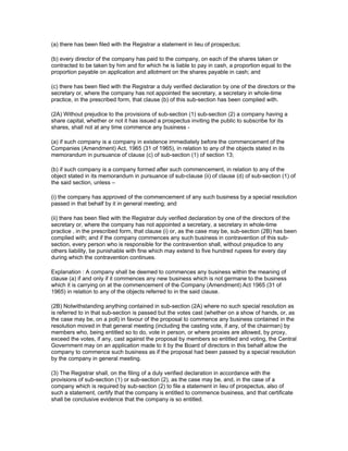 (a) there has been filed with the Registrar a statement in lieu of prospectus;

(b) every director of the company has paid to the company, on each of the shares taken or
contracted to be taken by him and for which he is liable to pay in cash, a proportion equal to the
proportion payable on application and allotment on the shares payable in cash; and

(c) there has been filed with the Registrar a duly verified declaration by one of the directors or the
secretary or, where the company has not appointed the secretary, a secretary in whole-time
practice, in the prescribed form, that clause (b) of this sub-section has been complied with.

(2A) Without prejudice to the provisions of sub-section (1) sub-section (2) a company having a
share capital, whether or not it has issued a prospectus inviting the public to subscribe for its
shares, shall not at any time commence any business -

(a) if such company is a company in existence immediately before the commencement of the
Companies (Amendment) Act, 1965 (31 of 1965), in relation to any of the objects stated in its
memorandum in pursuance of clause (c) of sub-section (1) of section 13;

(b) if such company is a company formed after such commencement, in relation to any of the
object stated in its memorandum in pursuance of sub-clause (ii) of clause (d) of sub-section (1) of
the said section, unless –

(i) the company has approved of the commencement of any such business by a special resolution
passed in that behalf by it in general meeting; and

(ii) there has been filed with the Registrar duly verified declaration by one of the directors of the
secretary or, where the company has not appointed a secretary, a secretary in whole-time
practice , in the prescribed form, that clause (i) or, as the case may be, sub-section (2B) has been
complied with; and if the company commences any such business in contravention of this sub-
section, every person who is responsible for the contravention shall, without prejudice to any
others liability, be punishable with fine which may extend to five hundred rupees for every day
during which the contravention continues.

Explanation : A company shall be deemed to commences any business within the meaning of
clause (a) if and only if it commences any new business which is not germane to the business
which it is carrying on at the commencement of the Company (Amendment) Act 1965 (31 of
1965) in relation to any of the objects referred to in the said clause.

(2B) Notwithstanding anything contained in sub-section (2A) where no such special resolution as
is referred to in that sub-section is passed but the votes cast (whether on a show of hands, or, as
the case may be, on a poll) in favour of the proposal to commence any business contained in the
resolution moved in that general meeting (including the casting vote, if any, of the chairman) by
members who, being entitled so to do, vote in person, or where proxies are allowed, by proxy,
exceed the votes, if any, cast against the proposal by members so entitled and voting, the Central
Government may on an application made to it by the Board of directors in this behalf allow the
company to commence such business as if the proposal had been passed by a special resolution
by the company in general meeting.

(3) The Registrar shall, on the filing of a duly verified declaration in accordance with the
provisions of sub-section (1) or sub-section (2), as the case may be, and, in the case of a
company which is required by sub-section (2) to file a statement in lieu of prospectus, also of
such a statement, certify that the company is entitled to commence business, and that certificate
shall be conclusive evidence that the company is so entitled.
 