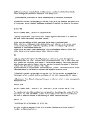 (2) The index shall, in respect of each member, contain a sufficient indication to enable the
entries relating to that member in the register to be readily found.

(3) The index shall, at all times, be kept at the same place as the register of members.

(4) If default is made in complying with sub-section (1), (2) or (3), the company, and every officer
of the company who is in default, shall be punishable with fine which may extend to fifty rupees.


Section 152

REGISTER AND INDEX OF DEBENTURE HOLDERS.

(1) Every company shall keep in one or more books a register of the holders of its debentures
and enter therein the following particulars, namely :-

(a) the name and address, and the occupation, if any, of each debenture holder;
(b) the debentures held by each holder, distinguishing each debenture by its number except
where such debentures are held with a depository , and the amount paid or agreed to be
considered as paid on those debentures;
(c) the date at which each person was entered in the registered as a debenture holder; and
(d) the date at which any person ceased to be a debenture holder.

(2)

(a) Every company having more than fifty debenture holders shall, unless the register of
debenture holders is in such a form as in itself to constitute an index, keep an index (which may
be in the form of a card index) of the names of the debenture holders of the company and shall,
within fourteen days after the date on which any alteration is made in the register of debenture
holders, make the necessary alteration in the index.
(b) The index shall, in respect of each debenture holders, contain a sufficient indication to enable
the entries relating to that debenture holders in the register to be readily found.

(3) If default is made in complying with sub-section (1) or (2), the company, and every officer of
the company who is in default, shall be punishable with fine which may extend to fifty rupees.

(4) Sub-section (1) to (3) shall not apply with respect to debenture which, ex facie, are payable to
the bearer thereof.

Section 152A

REGISTER AND INDEX OF BENEFICIAL OWNERS TO BE OF DEBENTURE HOLDER.

The register and index of beneficial owners maintained by a depository under section 11 of the
Depositories Act, 1996 (22 of 1996), shall be deemed to be an index of members and register
and index of debenture holders, as the case may be, for the purposes of this Act.

Section 153

TRUSTS NOT TO BE ENTERED ON REGISTER.

No notice of any trust, express, implied or constructive, shall be entered on the register of
members or of debenture holders
 