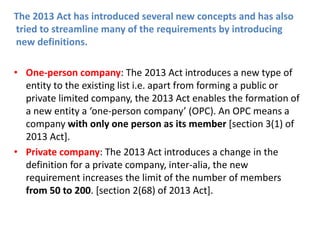 The 2013 Act has introduced several new concepts and has also
tried to streamline many of the requirements by introducing
new definitions.
• One-person company: The 2013 Act introduces a new type of
entity to the existing list i.e. apart from forming a public or
private limited company, the 2013 Act enables the formation of
a new entity a ‘one-person company’ (OPC). An OPC means a
company with only one person as its member [section 3(1) of
2013 Act].
• Private company: The 2013 Act introduces a change in the
definition for a private company, inter-alia, the new
requirement increases the limit of the number of members
from 50 to 200. [section 2(68) of 2013 Act].
 