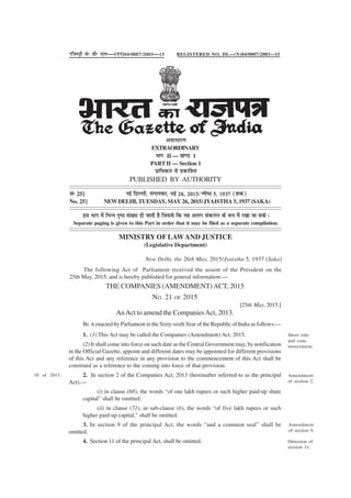 Short title
and com-
mencement.
THE COMPANIES (AMENDMENT)ACT, 2015
NO. 21 OF 2015
[25th May,2015.]
AnAct to amend the CompaniesAct, 2013.
BE it enacted by Parliament in the Sixty-sixthYear of the Republic of India as follows:—
1. (1) This Act may be called the Companies (Amendment) Act, 2015.
(2) It shall come into force on such date as the Central Government may, by notification
in the Official Gazette, appoint and different dates may be appointed for different provisions
of this Act and any reference in any provision to the commencement of this Act shall be
construed as a reference to the coming into force of that provision.
2. In section 2 of the Companies Act, 2013 (hereinafter referred to as the principal
Act),—
(i) in clause (68), the words “of one lakh rupees or such higher paid-up share
capital” shall be omitted;
(ii) in clause (71), in sub-clause (b), the words “of five lakh rupees or such
higher paid-up capital,” shall be omitted.
3. In section 9 of the principal Act, the words “and a common seal” shall be
omitted.
4. Section 11 of the principal Act, shall be omitted.
18 of 2013. Amendment
of section 2.
Amendment
of section 9.
Omission of
section 11.
jftLVªh lañ Mhñ ,yñ—(,u)04@0007@2003—15
vlk/kkj.k
EXTRAORDINARY
Hkkx II — [k.M 1
PART II — Section 1
izkf/kdkj ls izdkf'kr
PUBLISHED BY AUTHORITY
lañ 25] ubZ fnYyh] eaxyokj] ebZ 26] 2015@T;s"B 5] 1937 ¼'kd½
No. 25] NEWDELHI, TUESDAY, MAY 26, 2015/JYAISTHA 5, 1937 (SAKA)
bl Hkkx esa fHkUu i`"B la[;k nh tkrh gS ftlls fd ;g vyx ladyu ds :i esa j[kk tk ldsA
Separate paging is given to this Part in order that it may be filed as a separate compilation.
REGISTERED NO. DL—(N)04/0007/2003—15
MINISTRY OF LAWAND JUSTICE
(Legislative Department)
New Delhi, the 26th May, 2015/Jyaistha 5, 1937 (Saka)
The following Act of Parliament received the assent of the President on the
25th May, 2015, and is hereby published for general information:—
 