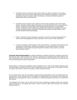 •   The CSR policies of companies should fully respect the rights of workers in the areas of
           workplace environment, career advancement, and freedom of association. Furthermore,
           companies should not employ child or forced labor, and should maintain equality of
           opportunities without discrimination.




       •   Companies should respect human rights for all and avoid complicity with human rights
           abuses. Companies should adopt sustainable environmental policies that prevent pollution,
           recycle, manage and reduce waste, and manage natural resources in a sustainable
           manner. Corporate environmental policies should also address the challenges of climate
           change by adopting cleaner production methods and promoting energy efficiency and
           environmentally friendly technologies.




       •   Finally, “companies should undertake activities for economic and social development of
           communities and geographical areas, particularly in the vicinity of their operations.”




       •   In order to facilitate implementation of the CSR guidelines, “companies should disseminate
           information on CSR policy, activities and progress in a structured manner to all their
           stakeholders and the public at large through their website, annual reports, and other
           communication media”.




Corporate Social Responsibility has gained significant importance across the corporate world over
the past few years. Some proactive and visionary companies have integrated their CSR initiatives into
their functional structure. But these are very few. CSR initiatives need to spread far and wide as only
then the businesses can become sustainable.




CSR practices in construction companies assume significant role in view of this sector’s backward and
forward linkages. At present CSR is by way of compulsion only as some portion of the profits is levied
as a labour cess which is meant to be spent on labour welfare activities.




For the cement giant, ACC Ltd, long before corporate social responsibility came to be talked about as a
good practice, it was imbued with a rich tradition of engaging with the community living around its
operations by encouraging their active involvement in various development schemes. It is a belief that
still endures.

 This approach and culture has to reach each and every companies, particular those who consume
natural resources, to put plough back some of their earning to uplift social structure and maintain
ecological balance.
 