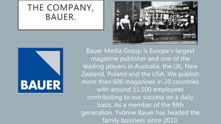 THE COMPANY,
BAUER.
Bauer Media Group is Europe’s largest
magazine publisher and one of the
leading players in Australia, the UK, New
Zealand, Poland and the USA. We publish
more than 600 magazines in 20 countries
with around 11,500 employees
contributing to our success on a daily
basis. As a member of the fifth
generation, Yvonne Bauer has headed the
family business since 2010.
 