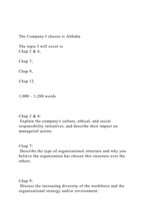 The Company I choose is Alibaba
The topic I will cover is
Chap 2 & 4,
Chap 7,
Chap 9,
Chap 12
1,000 – 1,200 words
Chap 2 & 4:
Explain the company's culture, ethical, and social
responsibility initiatives, and describe their impact on
managerial action.
Chap 7:
Describe the type of organizational structure and why you
believe the organization has chosen this structure over the
others.
Chap 9:
Discuss the increasing diversity of the workforce and the
organizational strategy and/or environment.
 