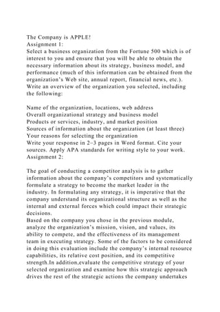 The Company is APPLE!
Assignment 1:
Select a business organization from the Fortune 500 which is of
interest to you and ensure that you will be able to obtain the
necessary information about its strategy, business model, and
performance (much of this information can be obtained from the
organization’s Web site, annual report, financial news, etc.).
Write an overview of the organization you selected, including
the following:
Name of the organization, locations, web address
Overall organizational strategy and business model
Products or services, industry, and market position
Sources of information about the organization (at least three)
Your reasons for selecting the organization
Write your response in 2–3 pages in Word format. Cite your
sources. Apply APA standards for writing style to your work.
Assignment 2:
The goal of conducting a competitor analysis is to gather
information about the company’s competitors and systematically
formulate a strategy to become the market leader in the
industry. In formulating any strategy, it is imperative that the
company understand its organizational structure as well as the
internal and external forces which could impact their strategic
decisions.
Based on the company you chose in the previous module,
analyze the organization’s mission, vision, and values, its
ability to compete, and the effectiveness of its management
team in executing strategy. Some of the factors to be considered
in doing this evaluation include the company’s internal resource
capabilities, its relative cost position, and its competitive
strength.In addition,evaluate the competitive strategy of your
selected organization and examine how this strategic approach
drives the rest of the strategic actions the company undertakes
 