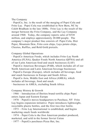 The Company
· PepsiCo, Inc. is the result of the merging of Pepsi Cola and
Frito Lay. Pepsi Cola was established in New Bern, NC by
Caleb Bradham in the late 1800s. Frito Lay is the result of the
merger between the Frito Company, and the Lay Company
around 1960. Today, the company reports sales of $510
million, and employs approximately 20.000 people. The
company’s major product line consists of: Pepsi Cola, Diet
Pepsi, Mountain Dew, Frito corn chips, Lays potato chips,
Cheetos, Ruffles, and Rold Gold pretzels.
Company Global Operations
· PepsiCo Americas Foods, which includes Frito-Lay North
America (FLNA), Quaker Foods North America (QFNA) and all
of our Latin American food and snack businesses (LAF)
· PepsiCo Americas Beverages (PAB), which includes all of our
North American and Latin American beverage businesses
· PepsiCo Europe (Europe), which includes all beverage, food
and snack businesses in Europe and South Africa
· PepsiCo Asia, Middle East and Africa (AMEA), which
includes all beverage, food and snack
· businesses in AMEA, excluding South Africa
Company History & Growth
· 1966 – Introduction of Doritos brand tortilla chips Pepsi
enters Japan and Eastern Europe
· 1970 – PepsiCo moves headquarters to Purchase, NY Frito
Lay begins expansion initiative Pepsi introduces lightweight,
recyclable plastic bottles, and the first two-liter bottle.
· 1973 – Frito Lay International is established, and begins
marketing snack foods worldwide
· 1974 – Pepsi Cola is the first American product produced,
marketed, and sold in the former Soviet Union
· 1977 – PepsiCo purchases Pizza Hut, Inc.
 