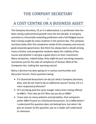 THE COMPANY SECRETARY <br />–<br /> A COST CENTRE OR A BUSINESS ASSET<br />The Company Secretary, CS as it is abbreviated, is a profession that has been seeing a phenomenal growth since the last decade. A company secretary is a financially rewarding profession and a full-fledged course that is being sought by many students in the present day. The company secretary looks after the compliance needs of the company and ensures good corporate governance. But there has always been a doubt among many a fresher and prospective students about the viability of the course and whether it will give a good return on their investment. Many companies, indeed today, they might be just recruiting company secretaries just for the sake of compliance of Section 383A of the Companies Act, making the worrying natural.<br />Many a decision has been going on in various communities and discussion forums. Some questions being:<br />,[object Object]