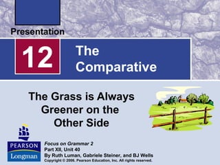 The
Comparative
The Grass is Always
Greener on the
Other Side
12
Focus on Grammar 2
Part XII, Unit 40
By Ruth Luman, Gabriele Steiner, and BJ Wells
Copyright © 2006. Pearson Education, Inc. All rights reserved.
 