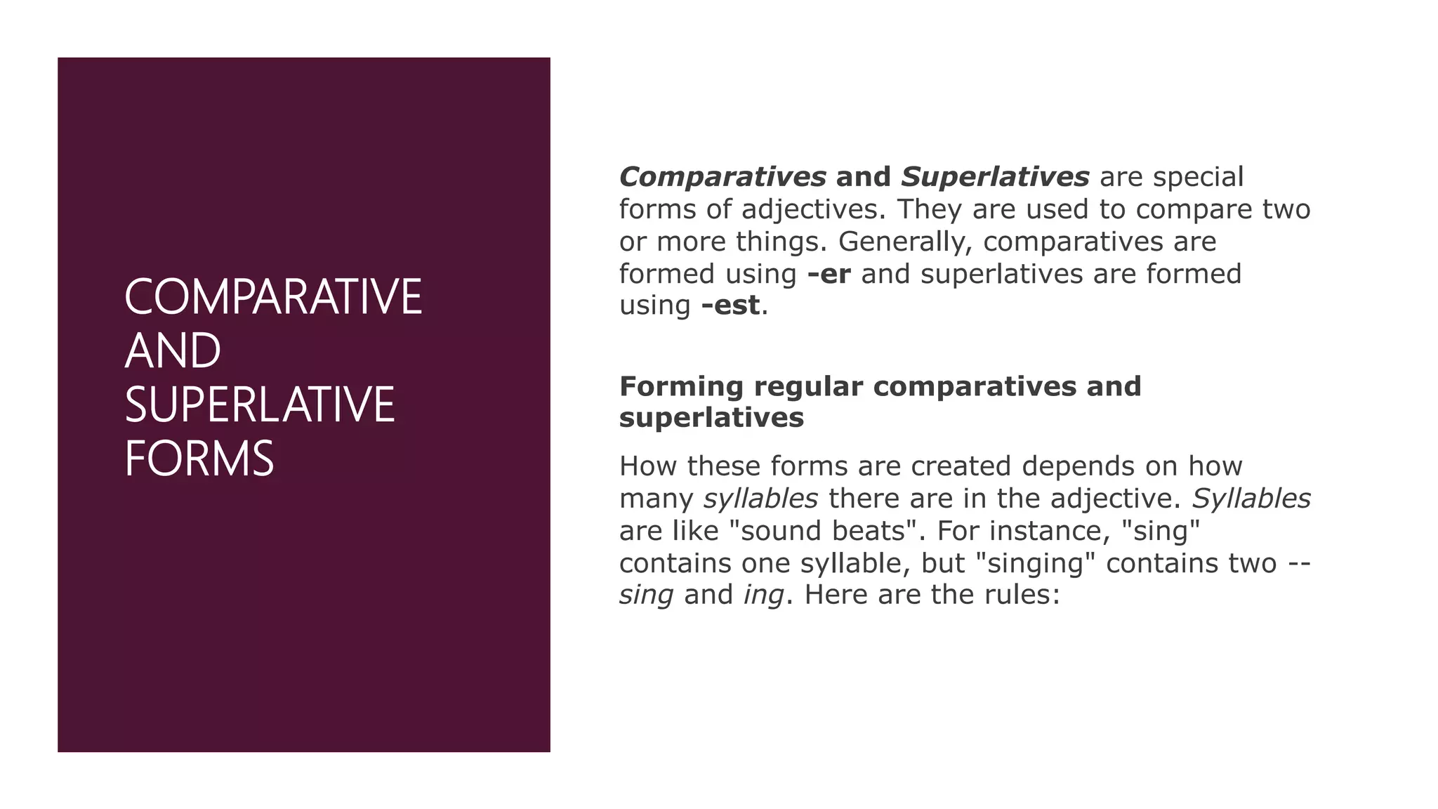 COMPARATIVE
AND
SUPERLATIVE
FORMS
Comparatives and Superlatives are special
forms of adjectives. They are used to compare two
or more things. Generally, comparatives are
formed using -er and superlatives are formed
using -est.
Forming regular comparatives and
superlatives
How these forms are created depends on how
many syllables there are in the adjective. Syllables
are like "sound beats". For instance, "sing"
contains one syllable, but "singing" contains two --
sing and ing. Here are the rules:
 