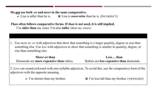 Do not use both -er and more in the same comparative.
 Lisa is taller than he is.  Lisa is more taller than he is. (INCORRECT)
Than often follows comparative forms. If than is not used, it is still implied.
I’m older than my sister. I’m also taller (than my sister).
EXPRESSING GREATER AND LESSER DEGREES
1. Use more or -er with adjectives that show that something is a larger quantity, degree or size than
something else. Use less with adjectives to show that something is smaller in quantity, degree, or
size than something else.
More/-er than
Diamonds are more expensive than rubies.
Less… than
Rubies are less expensive than diamonds.
2. Less can sound awkward with one-syllable adjectives. To avoid this, use the comparative form of the
adjectives with the opposite meaning.
 I’m shorter than my brother.  I’m less tall than my brother. (AWKWARD)
 