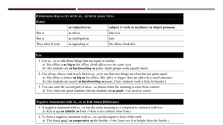 EXPRESSING EQUALITY WITH AS...AS WITH ADJECTIVES
FORM
as+adjective+as subject (+ verb or auxiliary) or object pronoun
She is as tall as Dan (is).
She is as intelligent as him.
They (don’t) look as appealing as the others (look/do).
USE
1. Use as...as to talk about things that are equal or similar.
a) My office is as big as his office. (both offices are the same size)
b) Our students are as hardworking as yours. (both groups work equally hard)
2. Use about, almost, and nearly before as...as to say that two things are close but not quite equal.
a) My office is almost as big as his office. (His office is bigger than my office by a small amount.)
b) Our students are nearly as hardworking as yours. (Your students work a little bit harder.)
3. You can omit the second part of anas...as phrase when the meaning is clear from context.
a) Yes, yours are good students, but my students areas good. (=as good as yours)
Negative Statements with As...As to Talk About Differences
1. A negative statement with as...as has the same meaning as a comparative sentence with less.
a) Ken is not as athletic as Tom. (=Ken is less athletic than Tom.)
2. To form a negative statement with as...as, use the negative form of the verb.
a) The Jones aren’t as cooperative as the Smiths. (=the Jones are less helpful than the Smiths.)
 