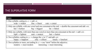 FORM
1. One syllable, ending in -e → add -st.
wide → widest fine → finest cute → cutest
2. Only one syllable, with one vowel and one consonant at the end → double the consonant and add -est.
hot → hottest big → biggest fat → fattest
3. Only one syllable, with more than one vowel or more than one consonant at the end → add -est.
light → lightest neat → neatest fast → fastest
4. Two syllables, ending in -y → change the -y to “i” and add -est.
happy → happiest silly → silliest lonely → loneliest
5. Two syllables or more, not ending in -y → use “most” before the adjective.
modern → most modern interesting → most interesting
THE SUPERLATIVE FORM
 