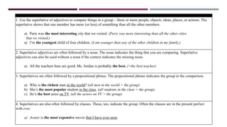 USES
1. Use the superlative of adjectives to compare things in a group – three or more people, objects, ideas, places, or actions. The
superlative shows that one member has more (or less) of something than all the other members.
a) Paris was the most interesting city that we visited. (Paris was more interesting than all the other cities
that we visited.)
a) I’m the youngest child of four children. (I am younger than any of the other children in my family.)
2. Superlative adjectives are often followed by a noun. The noun indicates the thing that you are comparing. Superlative
adjectives can also be used without a noun if the context indicates the missing noun.
a) All the teachers here are good. Ms. Jordan is probably the best. (=the best teacher)
3. Superlatives are often followed by a prepositional phrase. The prepositional phrase indicates the group in the comparison.
a) Who is the richest man in the world? (all men in the world = the group)
b) She’s the most popular student in the class. (all students in the class = the group)
c) He’s the best actor on TV. (all the actors on TV = the group)
4. Superlatives are also often followed by clauses. These, too, indicate the group. Often the clauses are in the present perfect
with ever.
a) Avatar is the most expensive movie that I have ever seen.
 