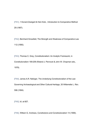 [FN1]. 1 Konard Zweigert & Hein Kotz , Introduction to Comparative Method


29 (1987).




[FN2]. Bernhard Grossfeld, The Strength and Weakness of Comparative Law


112 (1990).




[FN3]. Thomas C. Grey, Constitutionalism: An Analytic Framework, in


Constitutionalism 189-209 (Roland J. Pennock & John W. Chapman eds.,


1979).




[FN4]. James A.R. Nafziger, The Underlying Constitutionalism of the Law


Governing Archaeological and Other Cultural Heritage, 30 Willamette L. Rev.


596 (1994).




[FN5]. Id. at 607.




[FN6]. William G. Andrews, Constitutions and Constitutionalism 14 (1968).
 