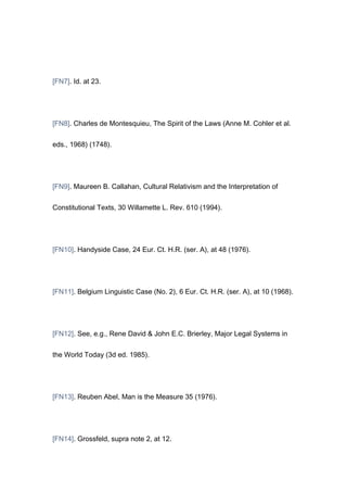 [FN7]. Id. at 23.




[FN8]. Charles de Montesquieu, The Spirit of the Laws (Anne M. Cohler et al.


eds., 1968) (1748).




[FN9]. Maureen B. Callahan, Cultural Relativism and the Interpretation of


Constitutional Texts, 30 Willamette L. Rev. 610 (1994).




[FN10]. Handyside Case, 24 Eur. Ct. H.R. (ser. A), at 48 (1976).




[FN11]. Belgium Linguistic Case (No. 2), 6 Eur. Ct. H.R. (ser. A), at 10 (1968).




[FN12]. See, e.g., Rene David & John E.C. Brierley, Major Legal Systems in


the World Today (3d ed. 1985).




[FN13]. Reuben Abel, Man is the Measure 35 (1976).




[FN14]. Grossfeld, supra note 2, at 12.
 