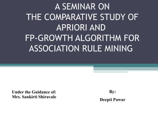 A SEMINAR ON
      THE COMPARATIVE STUDY OF
             APRIORI AND
      FP-GROWTH ALGORITHM FOR
       ASSOCIATION RULE MINING



Under the Guidance of:        By:
Mrs. Sankirti Shiravale
                          Deepti Pawar
 