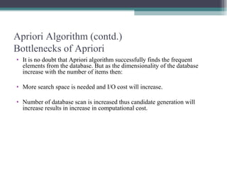 Apriori Algorithm (contd.)
Bottlenecks of Apriori
• It is no doubt that Apriori algorithm successfully finds the frequent
  elements from the database. But as the dimensionality of the database
  increase with the number of items then:

• More search space is needed and I/O cost will increase.

• Number of database scan is increased thus candidate generation will
  increase results in increase in computational cost.
 