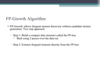 FP-Growth Algorithm
 FP-Growth: allows frequent itemset discovery without candidate itemset
  generation. Two step approach:

  ▫ Step 1: Build a compact data structure called the FP-tree
     Built using 2 passes over the data-set.

  ▫ Step 2: Extracts frequent itemsets directly from the FP-tree
 
