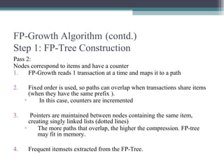 FP-Growth Algorithm (contd.)
Step 1: FP-Tree Construction
Pass 2:
Nodes correspond to items and have a counter
1.    FP-Growth reads 1 transaction at a time and maps it to a path

2.     Fixed order is used, so paths can overlap when transactions share items
       (when they have the same prefix ).
     ▫     In this case, counters are incremented

3.      Pointers are maintained between nodes containing the same item,
       creating singly linked lists (dotted lines)
     ▫     The more paths that overlap, the higher the compression. FP-tree
           may fit in memory.

4.    Frequent itemsets extracted from the FP-Tree.
 