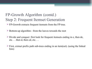 FP-Growth Algorithm (contd.)
Step 2: Frequent Itemset Generation
 FP-Growth extracts frequent itemsets from the FP-tree.

 Bottom-up algorithm - from the leaves towards the root

 Divide and conquer: first look for frequent itemsets ending in e, then de,
  etc. . . then d, then cd, etc. . .

 First, extract prefix path sub-trees ending in an item(set). (using the linked
  lists)
 