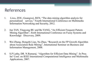 References
1.   Liwu, ZOU, Guangwei, REN, “The data mining algorithm analysis for
     personalized service,” Fourth International Conference on Multimedia
     Information Networking and Security, 2012.

2.   Jun TAN, Yingyong BU and Bo YANG, “An Efficient Frequent Pattern
     Mining Algorithm”, Sixth International Conference on Fuzzy Systems and
     Knowledge Discovery, 2009.

3.   Wei Zhang, Hongzhi Liao, Na Zhao, “Research on the FP Growth Algorithm
     about Association Rule Mining”, International Seminar on Business and
     Information Management, 2008.

4.   S.P Latha, DR. N.Ramaraj. “Algorithm for Efficient Data Mining”. In Proc.
     Int’ Conf. on IEEE International Computational Intelligence and Multimedia
     Applications, 2007.
 
