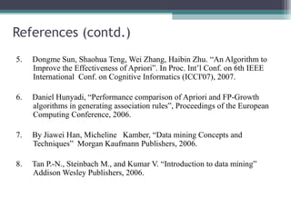 References (contd.)
5.   Dongme Sun, Shaohua Teng, Wei Zhang, Haibin Zhu. “An Algorithm to
     Improve the Effectiveness of Apriori”. In Proc. Int’l Conf. on 6th IEEE
     International Conf. on Cognitive Informatics (ICCI'07), 2007.

6.   Daniel Hunyadi, “Performance comparison of Apriori and FP-Growth
     algorithms in generating association rules”, Proceedings of the European
     Computing Conference, 2006.

7.   By Jiawei Han, Micheline Kamber, “Data mining Concepts and
     Techniques” Morgan Kaufmann Publishers, 2006.

8.   Tan P.-N., Steinbach M., and Kumar V. “Introduction to data mining”
     Addison Wesley Publishers, 2006.
 