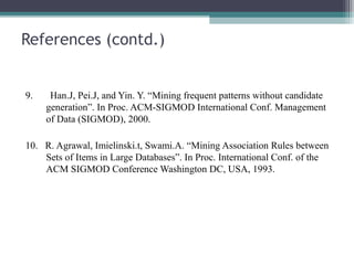 References (contd.)


9.    Han.J, Pei.J, and Yin. Y. “Mining frequent patterns without candidate
     generation”. In Proc. ACM-SIGMOD International Conf. Management
     of Data (SIGMOD), 2000.

10. R. Agrawal, Imielinski.t, Swami.A. “Mining Association Rules between
    Sets of Items in Large Databases”. In Proc. International Conf. of the
    ACM SIGMOD Conference Washington DC, USA, 1993.
 